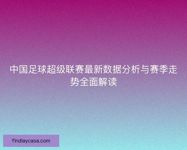 中国足球超级联赛最新数据分析与赛季走势全面解读
