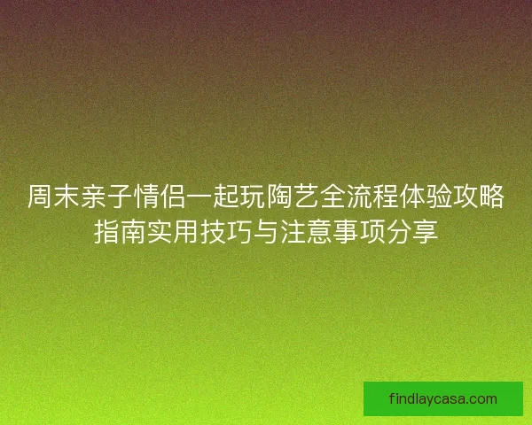 周末亲子情侣一起玩陶艺全流程体验攻略指南实用技巧与注意事项分享