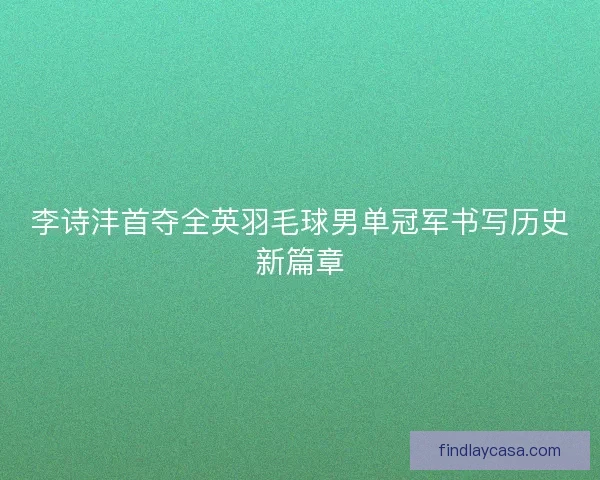 李诗沣首夺全英羽毛球男单冠军书写历史新篇章