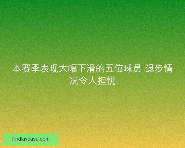 本赛季表现大幅下滑的五位球员 退步情况令人担忧