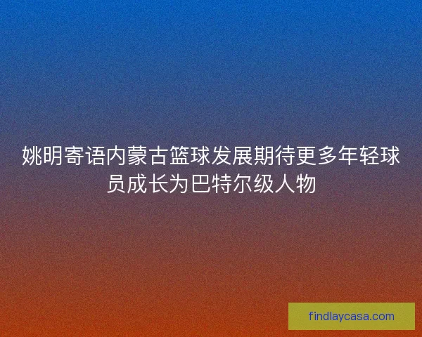 姚明寄语内蒙古篮球发展期待更多年轻球员成长为巴特尔级人物