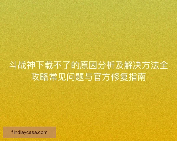 斗战神下载不了的原因分析及解决方法全攻略常见问题与官方修复指南