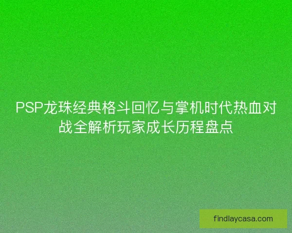 PSP龙珠经典格斗回忆与掌机时代热血对战全解析玩家成长历程盘点